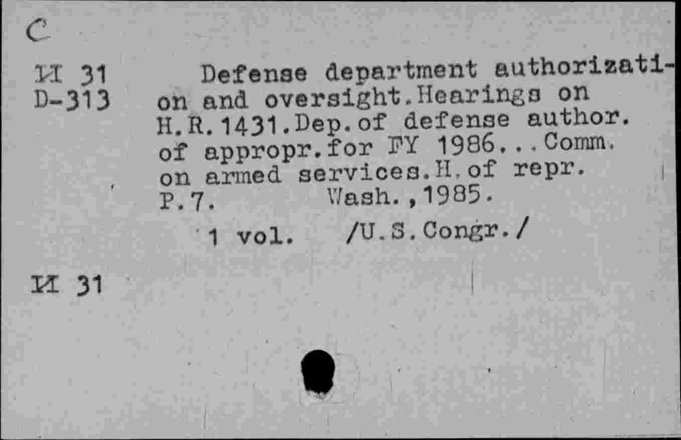 ﻿PI 31
D-313
Defense department authorizati on and oversight.Hearings on H.R.1431.Dep.of defense author, of appropr.for DY 1986... Comm, on armed services.H.of repr. p,7.	Wash.,1985-
1 vol. /U.S.Congr./
M 31